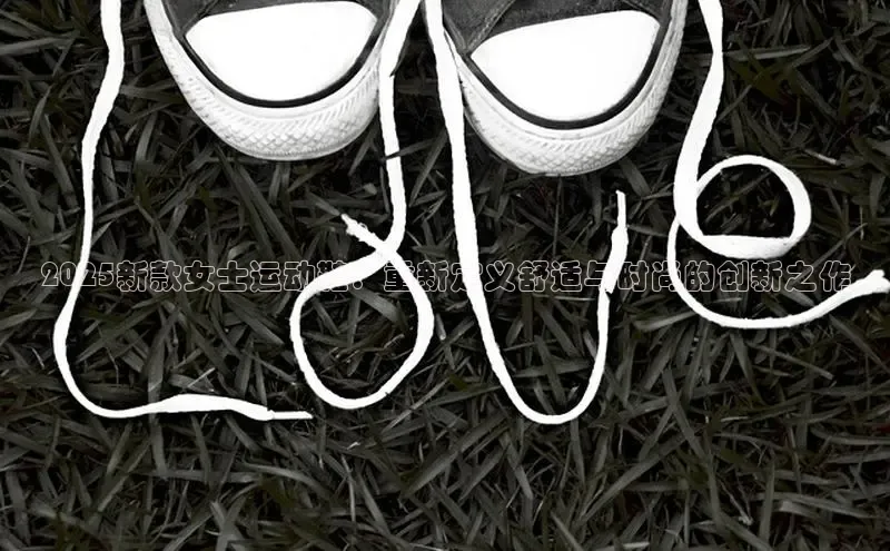 2025新款女士运动鞋：重新定义舒适与时尚的创新之作